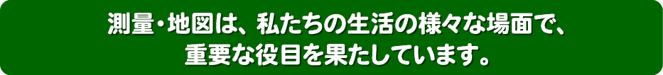 測量・地図は、私達の生活の様々な場面で、重要な役目を果たしています。