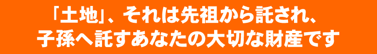 「土地」、それは先祖から託され、子孫へ託すあなたの大切な財産です